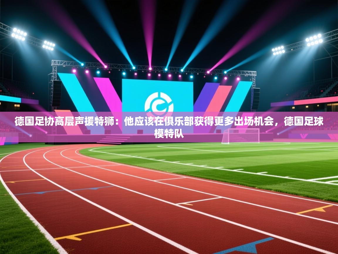 德国足协高层声援特狮：他应该在俱乐部获得更多出场机会，德国足球模特队