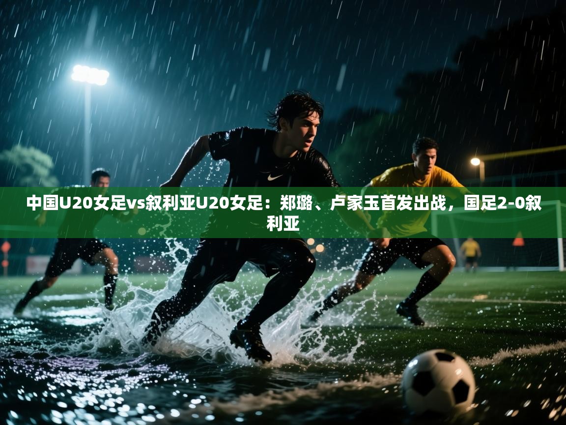 中国U20女足vs叙利亚U20女足：郑璐、卢家玉首发出战，国足2-0叙利亚  第1张