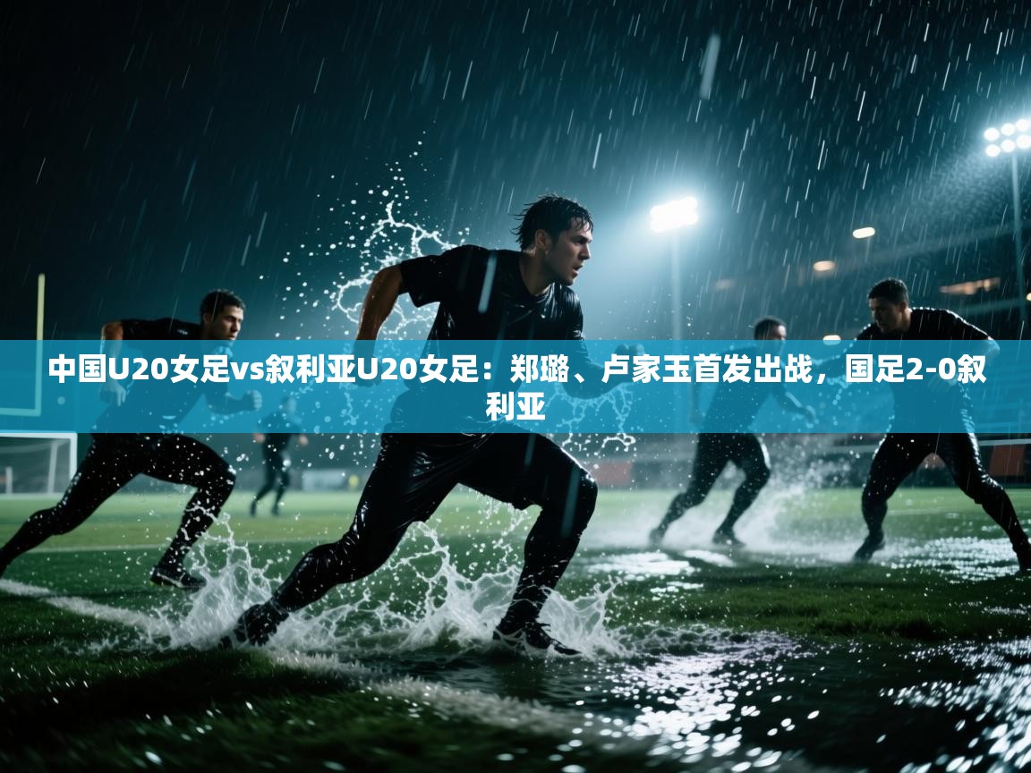 中国U20女足vs叙利亚U20女足：郑璐、卢家玉首发出战，国足2-0叙利亚  第2张